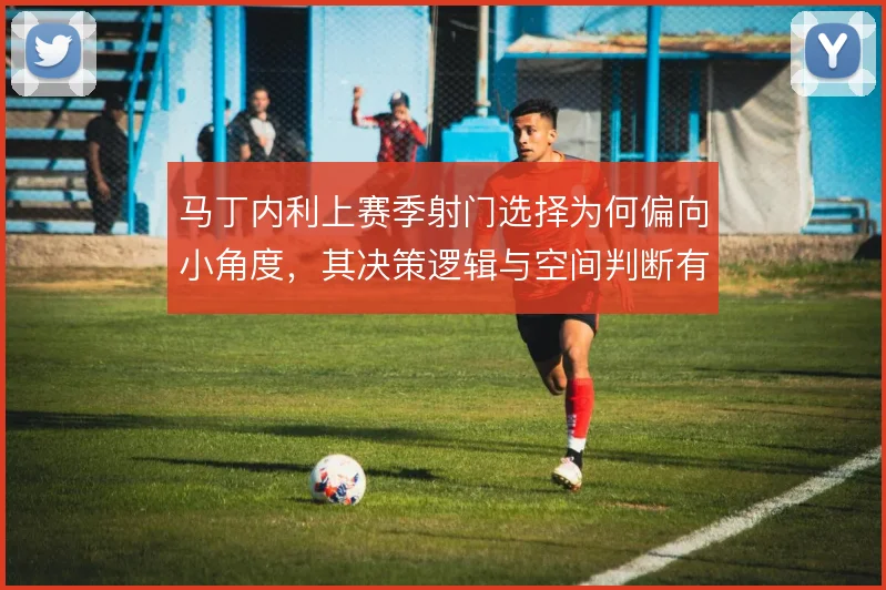 马丁内利上赛季射门选择为何偏向小角度，其决策逻辑与空间判断有关