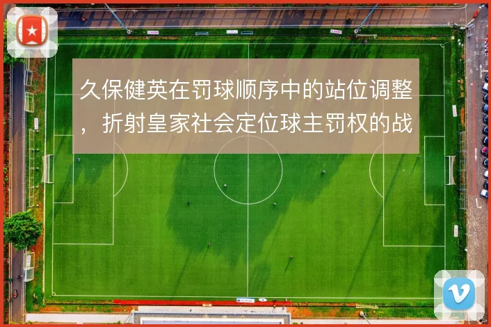 久保健英在罚球顺序中的站位调整,折射皇家社会定位球主罚权的战术分配
