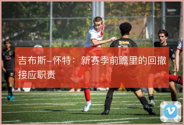 吉布斯-怀特：新赛季前瞻里的回撤接应职责
