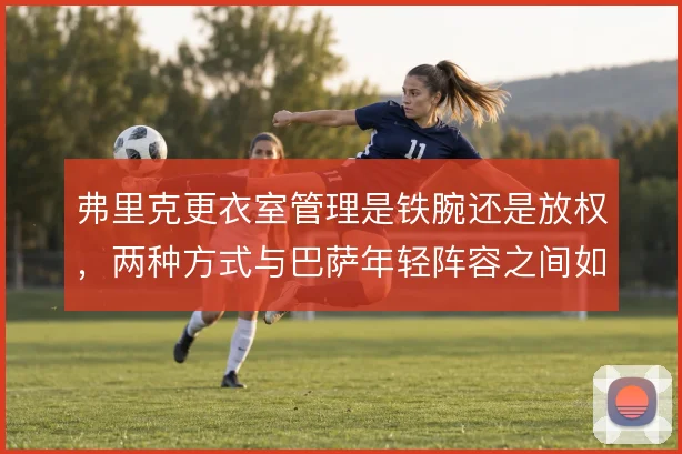 弗里克更衣室管理是铁腕还是放权,两种方式与巴萨年轻阵容之间如何取舍