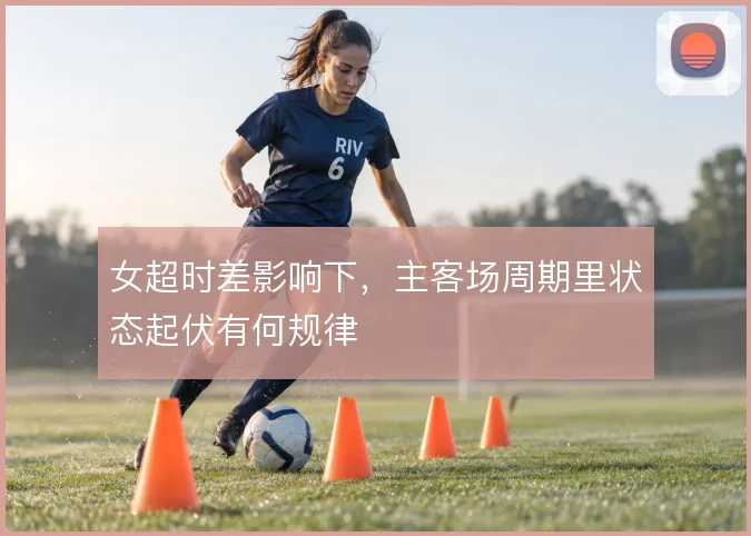 女超时差影响下,主客场周期里状态起伏有何规律