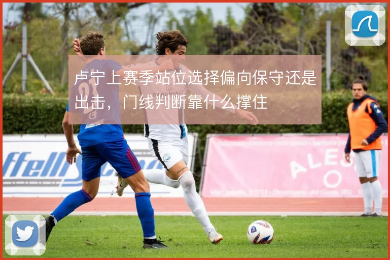 卢宁上赛季站位选择偏向保守还是出击，门线判断靠什么撑住