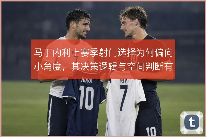 马丁内利上赛季射门选择为何偏向小角度，其决策逻辑与空间判断有关