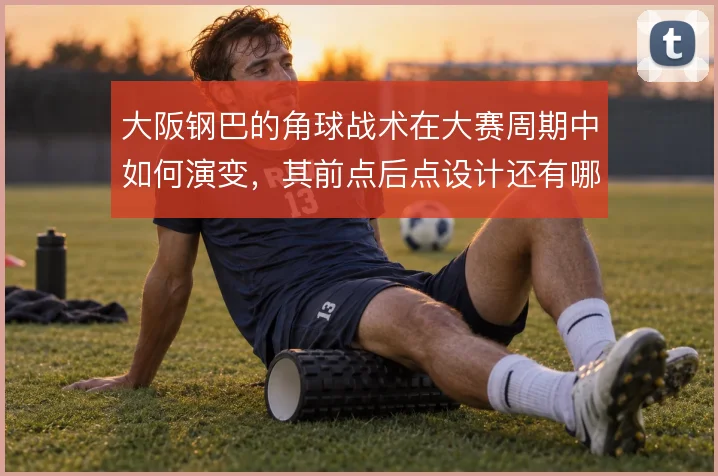 大阪钢巴的角球战术在大赛周期中如何演变,其前点后点设计还有哪些变化