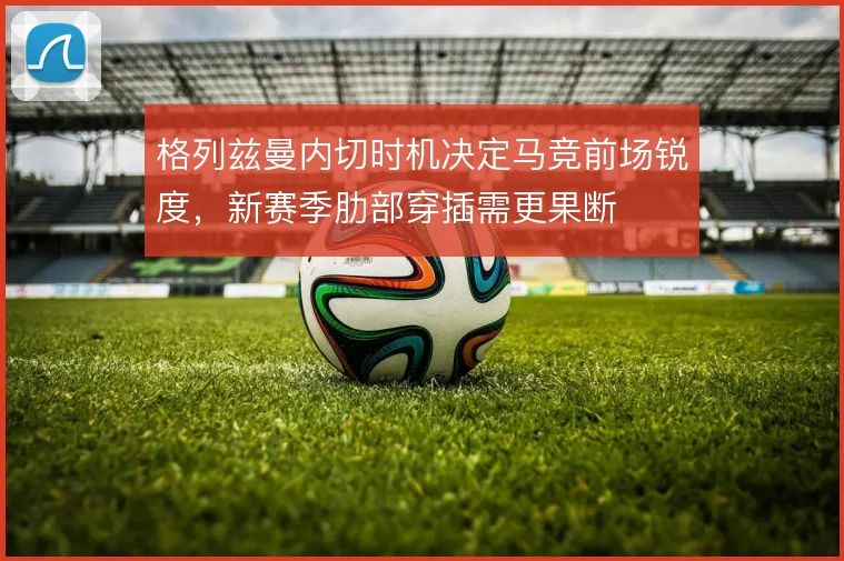 格列兹曼内切时机决定马竞前场锐度，新赛季肋部穿插需更果断