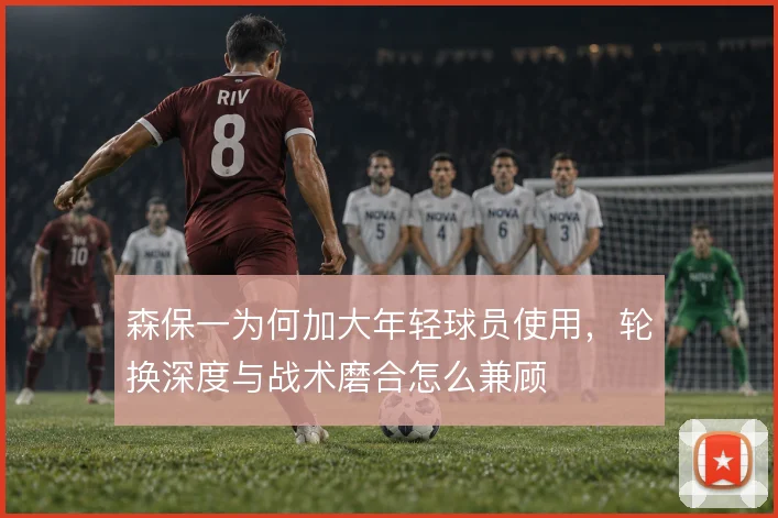 森保一为何加大年轻球员使用，轮换深度与战术磨合怎么兼顾