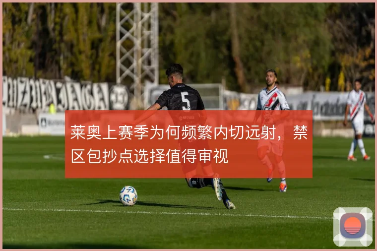 莱奥上赛季为何频繁内切远射,禁区包抄点选择值得审视
