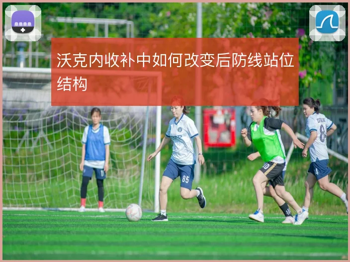 沃克内收补中如何改变后防线站位结构