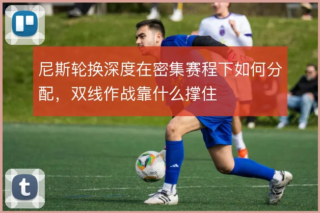 尼斯轮换深度在密集赛程下如何分配,双线作战靠什么撑住