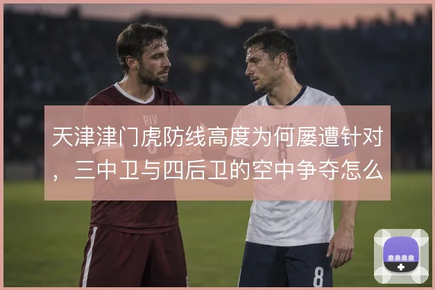 天津津门虎防线高度为何屡遭针对，三中卫与四后卫的空中争夺怎么解