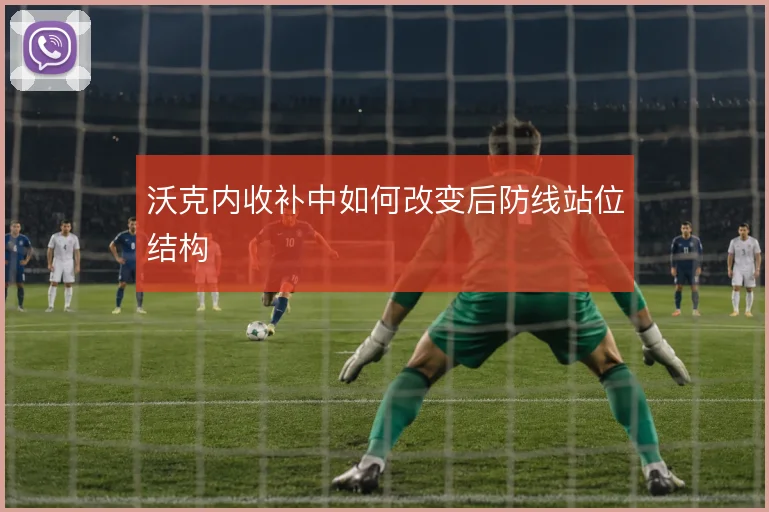 沃克内收补中如何改变后防线站位结构
