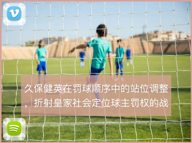久保健英在罚球顺序中的站位调整,折射皇家社会定位球主罚权的战术分配