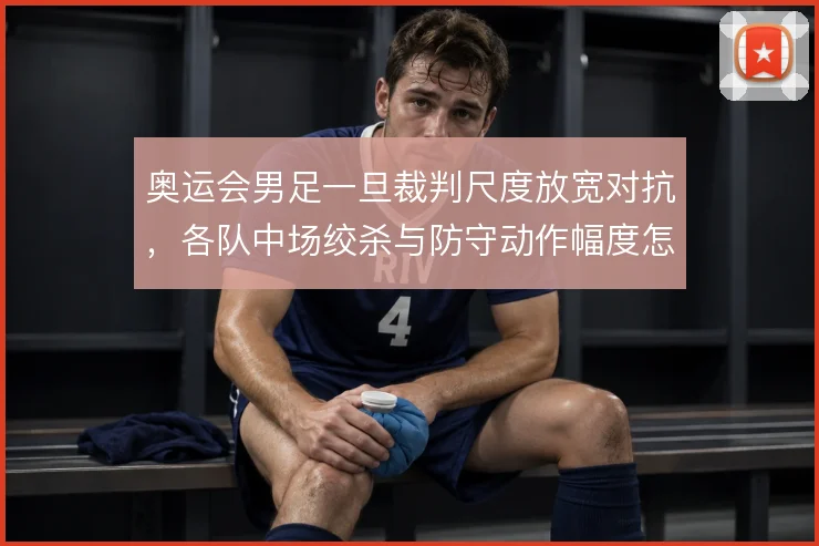 奥运会男足一旦裁判尺度放宽对抗，各队中场绞杀与防守动作幅度怎么调整
