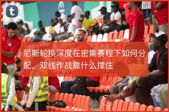 尼斯轮换深度在密集赛程下如何分配,双线作战靠什么撑住