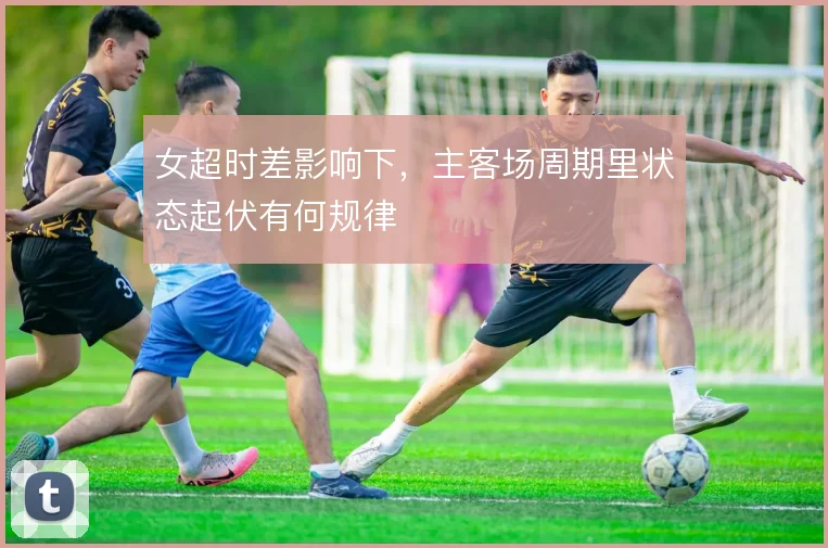 女超时差影响下,主客场周期里状态起伏有何规律