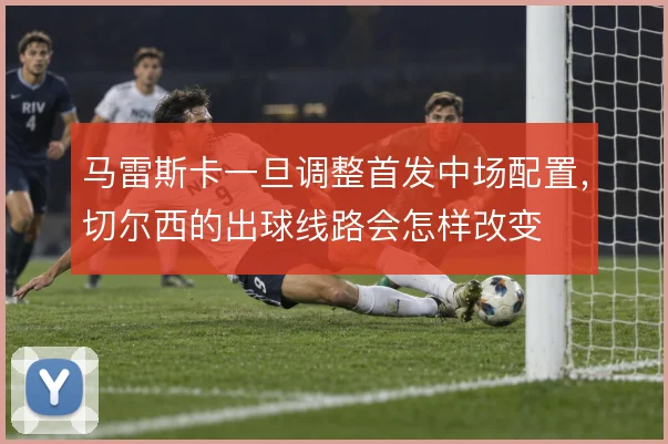 马雷斯卡一旦调整首发中场配置,切尔西的出球线路会怎样改变