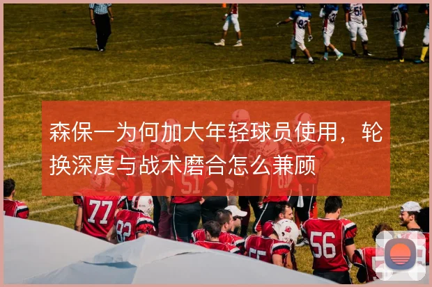 森保一为何加大年轻球员使用，轮换深度与战术磨合怎么兼顾