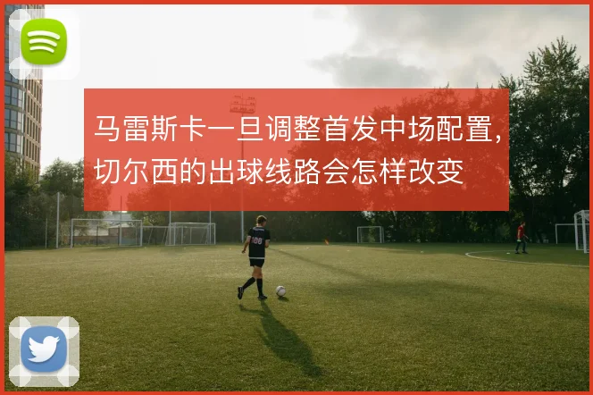 马雷斯卡一旦调整首发中场配置，切尔西的出球线路会怎样改变