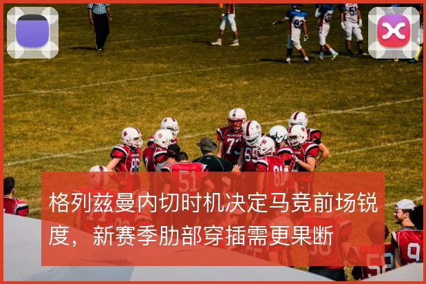 格列兹曼内切时机决定马竞前场锐度，新赛季肋部穿插需更果断