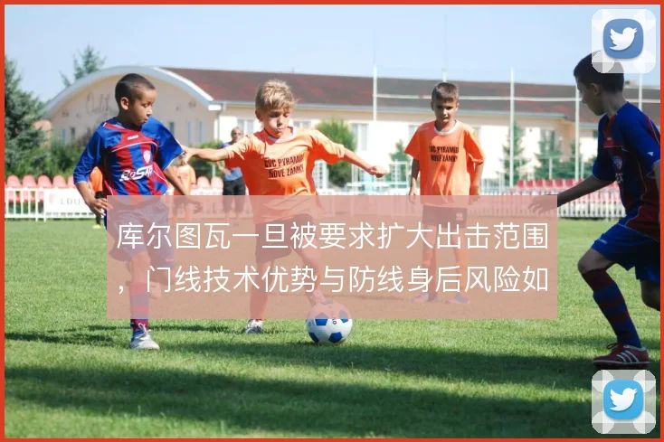 库尔图瓦一旦被要求扩大出击范围，门线技术优势与防线身后风险如何权衡