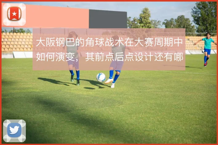 大阪钢巴的角球战术在大赛周期中如何演变，其前点后点设计还有哪些变化
